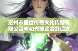 惠州市盛世传奇文化传播有限公司与和兴隆联合打造文化新篇章