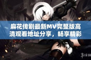 麻花传剧最新MV完整版高清观看地址分享，畅享精彩演出时刻