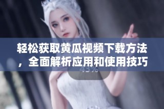 轻松获取黄瓜视频下载方法，全面解析应用和使用技巧