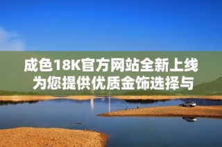 成色18K官方网站全新上线 为您提供优质金饰选择与服务