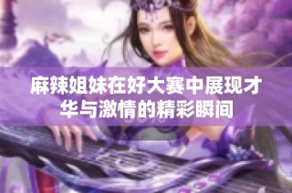麻辣姐妹在好大赛中展现才华与激情的精彩瞬间