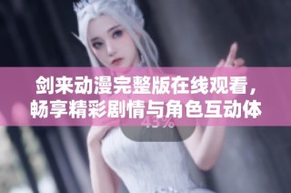 剑来动漫完整版在线观看，畅享精彩剧情与角色互动体验