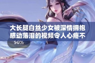 大长腿白丝少女被深情拥抱感动落泪的视频令人心疼不已