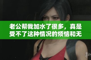 老公帮我加水了很多，真是受不了这种情况的烦恼和无奈