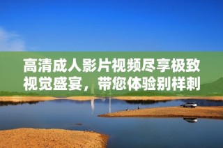 高清成人影片视频尽享极致视觉盛宴，带您体验别样刺激之旅