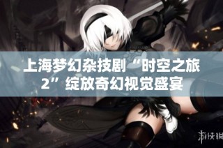上海梦幻杂技剧“时空之旅2”绽放奇幻视觉盛宴