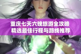重庆七天六晚旅游全攻略 精选最佳行程与路线推荐