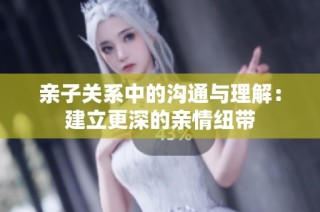 亲子关系中的沟通与理解：建立更深的亲情纽带