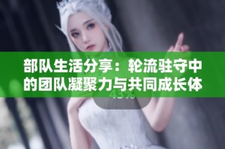 部队生活分享：轮流驻守中的团队凝聚力与共同成长体验