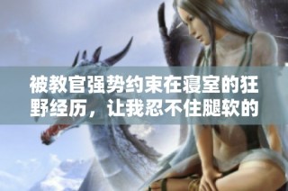 被教官强势约束在寝室的狂野经历，让我忍不住腿软的故事