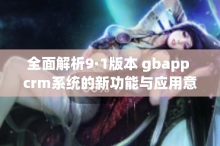 全面解析9·1版本 gbapp crm系统的新功能与应用意义