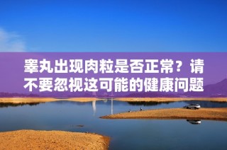 睾丸出现肉粒是否正常？请不要忽视这可能的健康问题