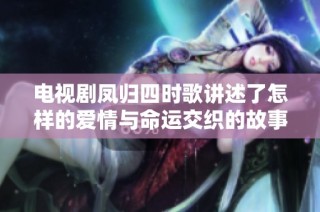 电视剧凤归四时歌讲述了怎样的爱情与命运交织的故事与情感成长