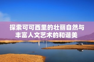 探索可可西里的壮丽自然与丰富人文艺术的和谐美 