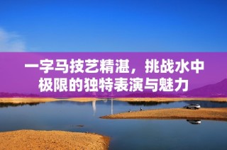 一字马技艺精湛，挑战水中极限的独特表演与魅力