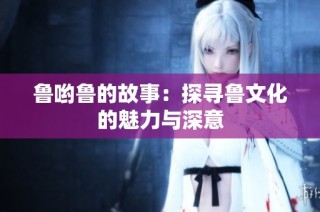 鲁哟鲁的故事：探寻鲁文化的魅力与深意