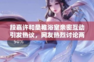 段嘉许和桑稚浴室亲密互动引发热议，网友热烈讨论两人感情发展