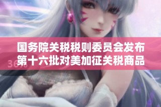 国务院关税税则委员会发布第十六批对美加征关税商品的排除清单更新