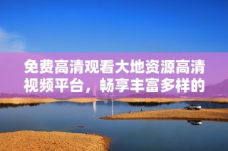 免费高清观看大地资源高清视频平台，畅享丰富多样的自然资源内容