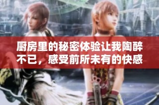厨房里的秘密体验让我陶醉不已，感受前所未有的快感与享受