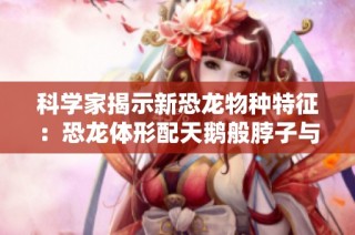 科学家揭示新恐龙物种特征：恐龙体形配天鹅般脖子与企鹅式前肢的独特组合