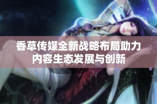 香草传媒全新战略布局助力内容生态发展与创新