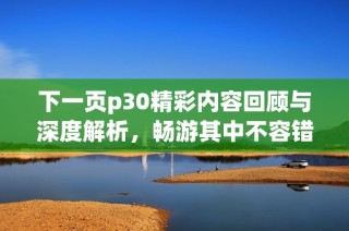 下一页p30精彩内容回顾与深度解析，畅游其中不容错过