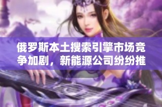 俄罗斯本土搜索引擎市场竞争加剧，新能源公司纷纷推出新产品