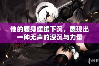 他的腰身缓缓下沉，展现出一种无声的深沉与力量
