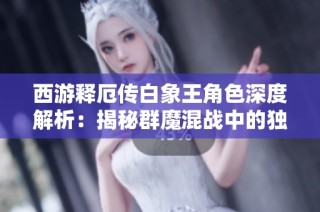 西游释厄传白象王角色深度解析：揭秘群魔混战中的独特战力与策略