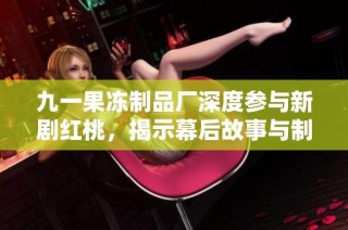 九一果冻制品厂深度参与新剧红桃，揭示幕后故事与制作过程