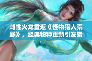 雌性火龙重返《怪物猎人荒野》，经典物种更新引发猎人热潮