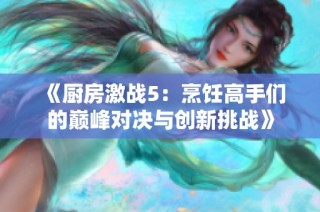 《厨房激战5：烹饪高手们的巅峰对决与创新挑战》