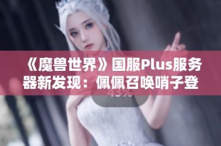 《魔兽世界》国服Plus服务器新发现：佩佩召唤哨子登场