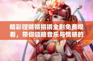 精彩铿锵锵锵锵全剧免费观看，带你领略音乐与情感的魅力