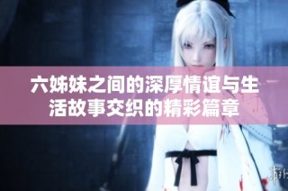 六姊妹之间的深厚情谊与生活故事交织的精彩篇章