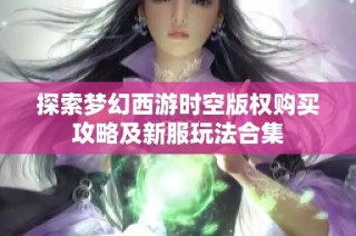 探索梦幻西游时空版权购买攻略及新服玩法合集