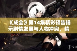 《成全》第14集精彩预告揭示剧情发展与人物冲突，精彩不容错过！