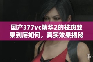 国产377vc精华2的祛斑效果到底如何，真实效果揭秘