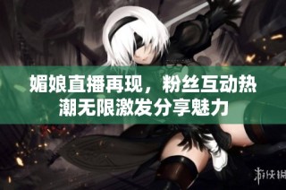 媚娘直播再现，粉丝互动热潮无限激发分享魅力