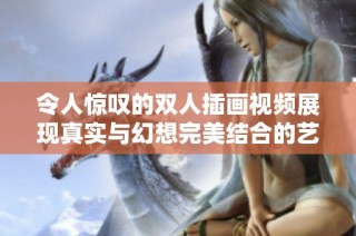 令人惊叹的双人插画视频展现真实与幻想完美结合的艺术之美