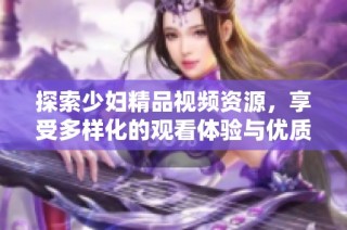 探索少妇精品视频资源，享受多样化的观看体验与优质内容分享