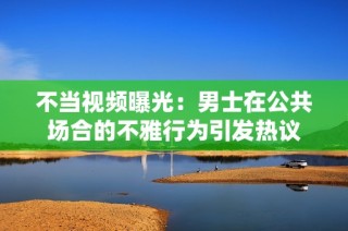 不当视频曝光：男士在公共场合的不雅行为引发热议