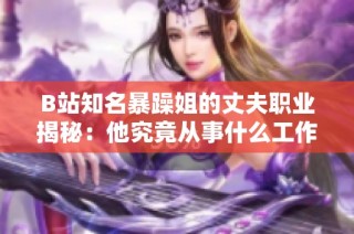 B站知名暴躁姐的丈夫职业揭秘：他究竟从事什么工作呢
