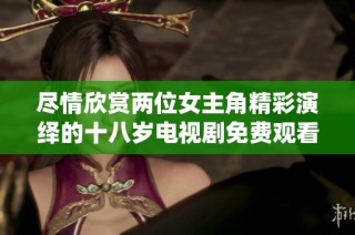 尽情欣赏两位女主角精彩演绎的十八岁电视剧免费观看活动