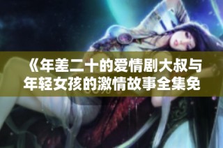 《年差二十的爱情剧大叔与年轻女孩的激情故事全集免费欣赏》