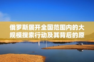俄罗斯展开全国范围内的大规模搜索行动及其背后的原因分析