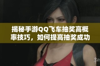 揭秘手游QQ飞车抽奖高概率技巧，如何提高抽奖成功率的方法解析
