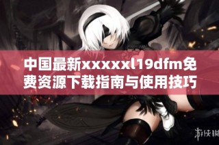 中国最新xxxxxl19dfm免费资源下载指南与使用技巧