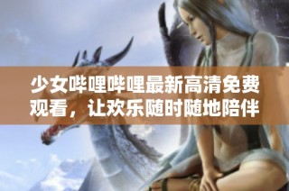 少女哔哩哔哩最新高清免费观看，让欢乐随时随地陪伴你